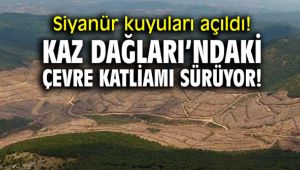 Siyanür kuyuları açıldı! Kaz Dağları’ndaki çevre katliamı sürüyor!